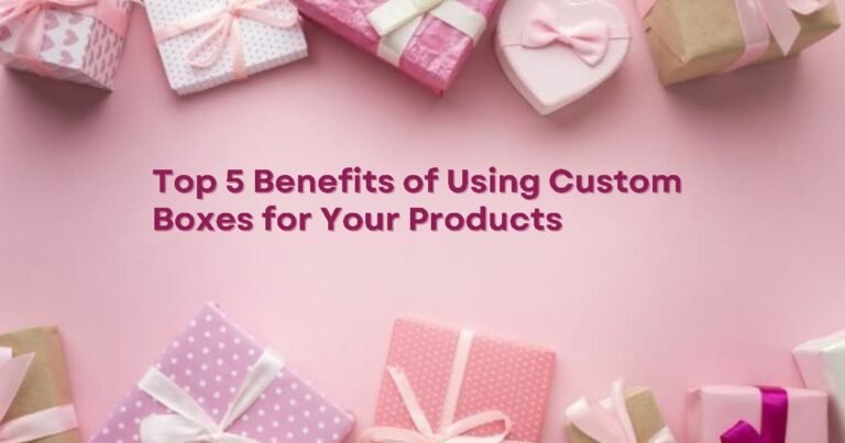 Top 5 Benefits of Using Custom Boxes for Your Products